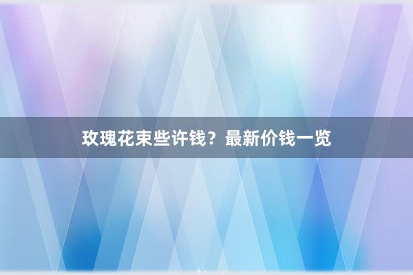 玫瑰花束些许钱？最新价钱一览