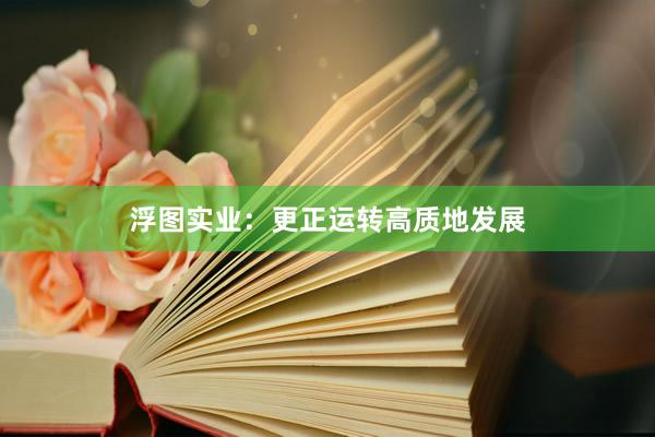 浮图实业：更正运转高质地发展